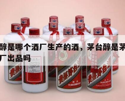 茅台醇是哪个酒厂生产的酒，茅台醇是茅台集团总厂出品吗