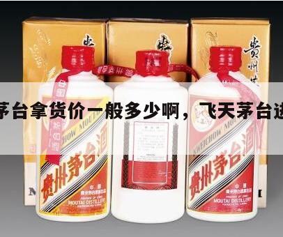 飞天茅台拿货价一般多少啊，飞天茅台进货价格