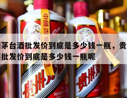 贵州茅台酒批发价到底是多少钱一瓶，贵州茅台酒批发价到底是多少钱一瓶呢