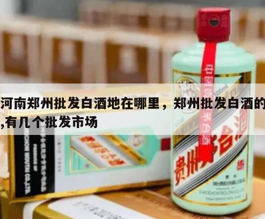 河南郑州批发白酒地在哪里，郑州批发白酒的,有几个批发市场