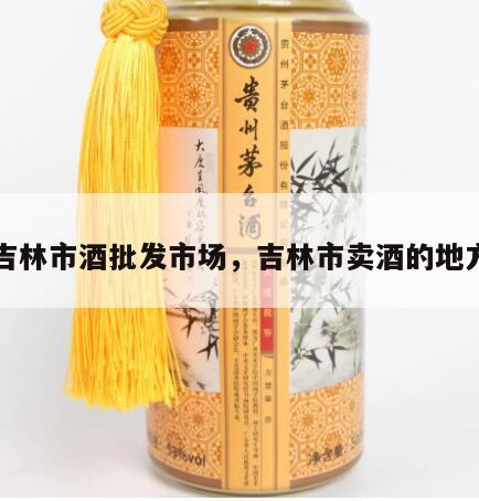 吉林市酒批发市场，吉林市卖酒的地方