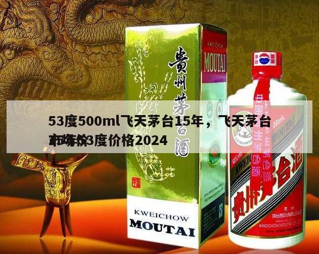 53度500ml飞天茅台15年，飞天茅台15年53度价格2024
市场价