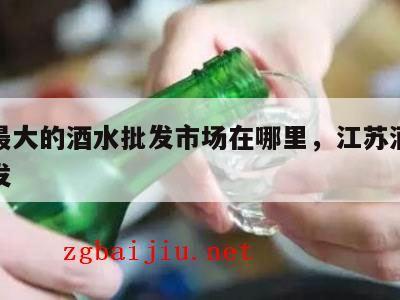 江苏最大的酒水批发市场在哪里，江苏酒水饮料批发