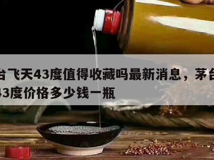 茅台飞天43度值得收藏吗最新消息，茅台飞天43度价格多少钱一瓶