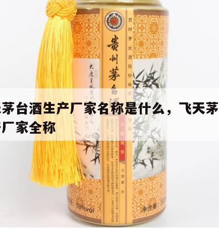 飞天茅台酒生产厂家名称是什么，飞天茅台的生产厂家全称