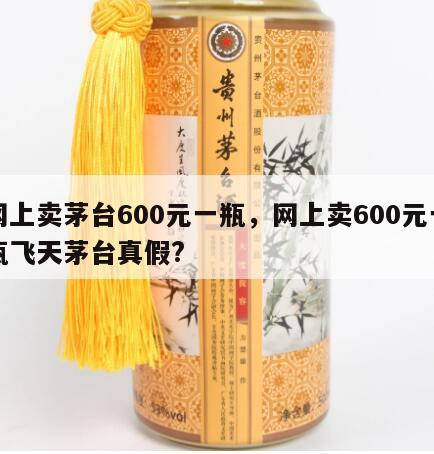 网上卖茅台600元一瓶，网上卖600元一瓶飞天茅台真假?