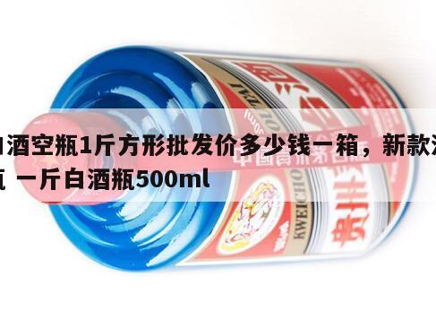 白酒空瓶1斤方形批发价多少钱一箱，新款酒瓶 一斤白酒瓶500ml