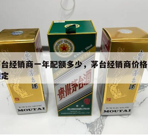 茅台经销商一年配额多少，茅台经销商价格有规定