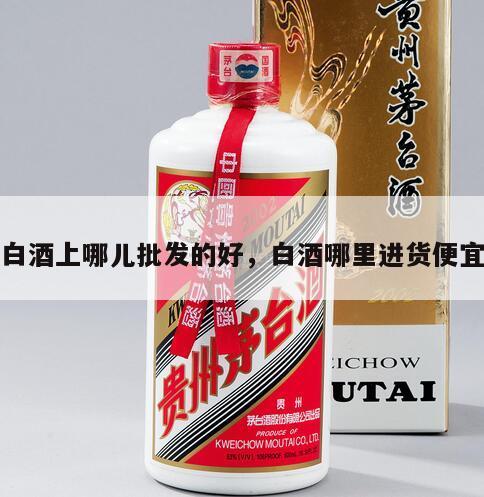 白酒上哪儿批发的好，白酒哪里进货便宜
