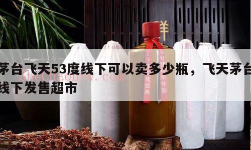 茅台飞天53度线下可以卖多少瓶，飞天茅台线下发售超市