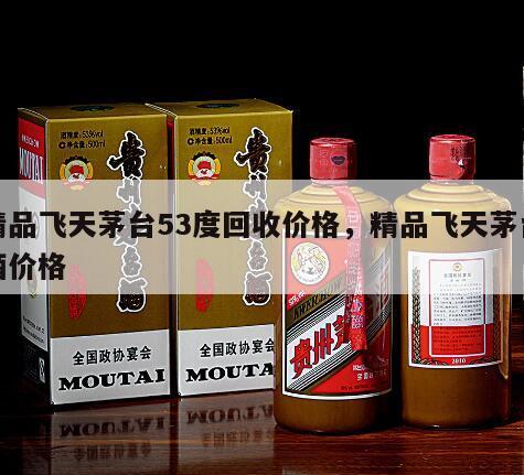 精品飞天茅台53度回收价格，精品飞天茅台酒价格