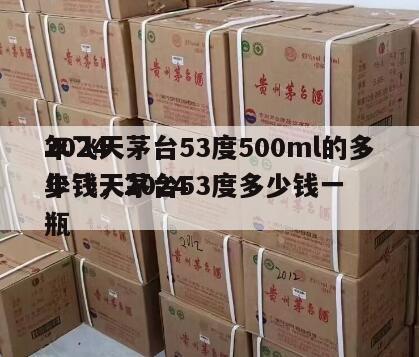 2024
年飞天茅台53度500ml的多少钱，2024
年飞天茅台53度多少钱一瓶