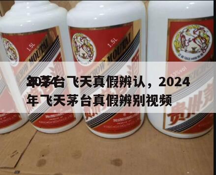 2024
年茅台飞天真假辨认，2024
年飞天茅台真假辨别视频