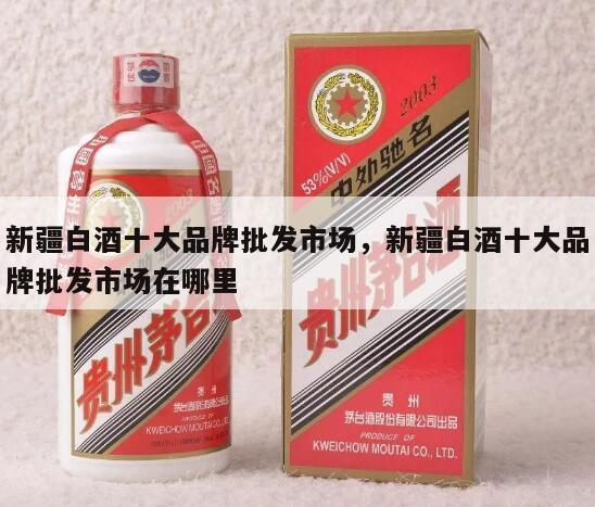 新疆白酒十大品牌批发市场，新疆白酒十大品牌批发市场在哪里