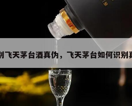 识别飞天茅台酒真伪，飞天茅台如何识别真假