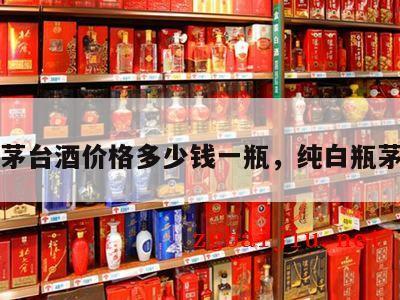 白瓶茅台酒价格多少钱一瓶，纯白瓶茅台酒