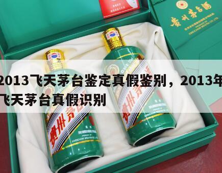 2013飞天茅台鉴定真假鉴别，2013年飞天茅台真假识别