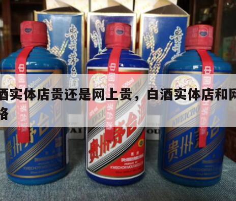 白酒实体店贵还是网上贵，白酒实体店和网上价格