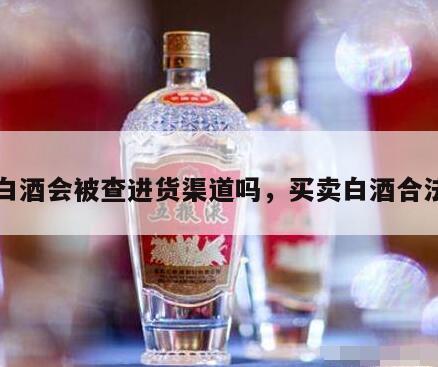 卖白酒会被查进货渠道吗，买卖白酒合法吗