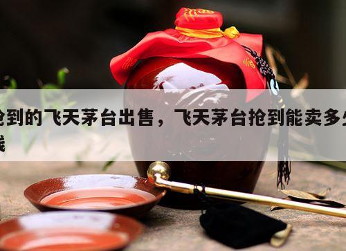抢到的飞天茅台出售，飞天茅台抢到能卖多少钱