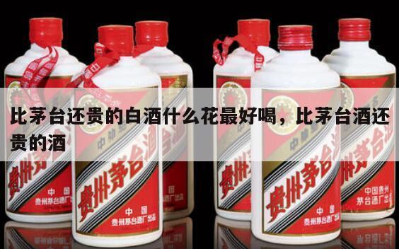 比茅台还贵的白酒什么花最好喝，比茅台酒还贵的酒