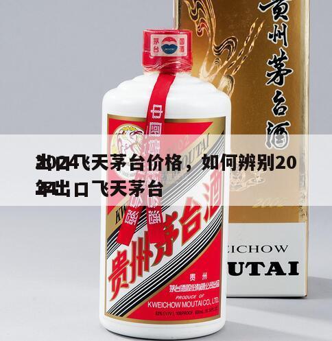 2024
出口飞天茅台价格，如何辨别2024
年出口飞天茅台