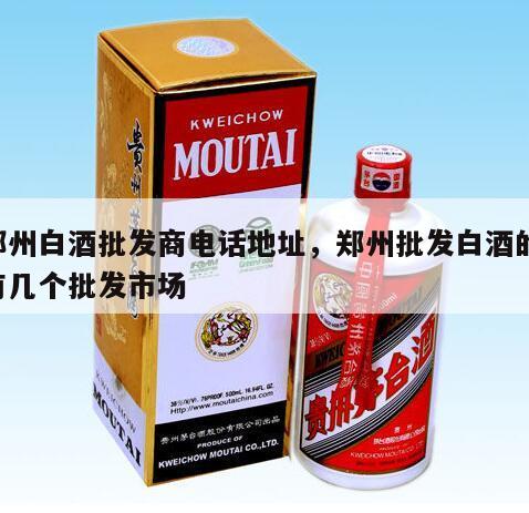 郑州白酒批发商电话地址，郑州批发白酒的,有几个批发市场