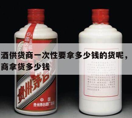 茅台酒供货商一次性要拿多少钱的货呢，茅台经销商拿货多少钱