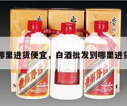 白酒哪里进货便宜，白酒批发到哪里进货最好