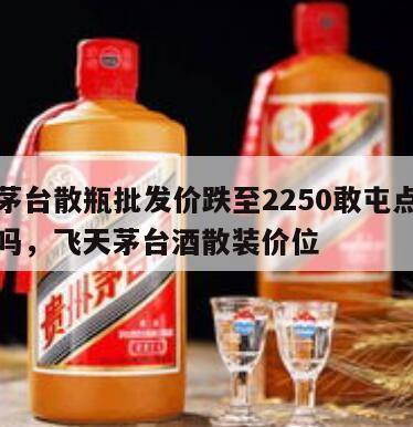 飞天茅台散瓶批发价跌至2250敢屯点吗是真的吗，飞天茅台酒散装价位