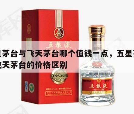 五星茅台与飞天茅台哪个值钱一点，五星茅台和飞天茅台的价格区别