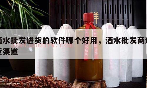 酒水批发进货的软件哪个好用，酒水批发商进货渠道
