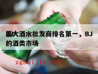 BJ
最大酒水批发商排名第一，BJ
最大的酒类市场