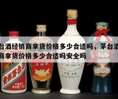 茅台酒经销商拿货价格多少合适吗，茅台酒经销商拿货价格多少合适吗安全吗