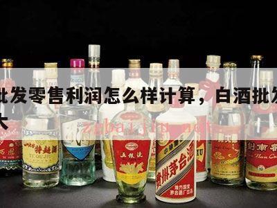 白酒批发零售利润怎么样计算，白酒批发利润有多大