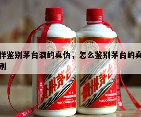 怎样鉴别茅台酒的真伪，怎么鉴别茅台的真假鉴别