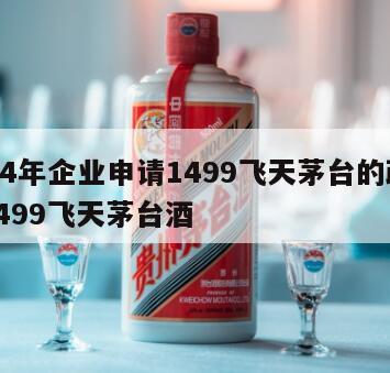 2024年企业申请1499飞天茅台的政策，1499飞天茅台酒