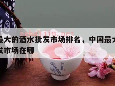 中国最大的酒水批发市场排名，中国最大的酒水批发市场在哪