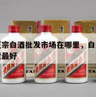 哪里有正宗白酒批发市场在哪里，白酒批发到哪里进货最好