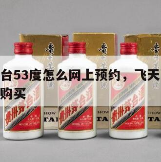 飞天茅台53度怎么网上预约，飞天茅台53度预约购买