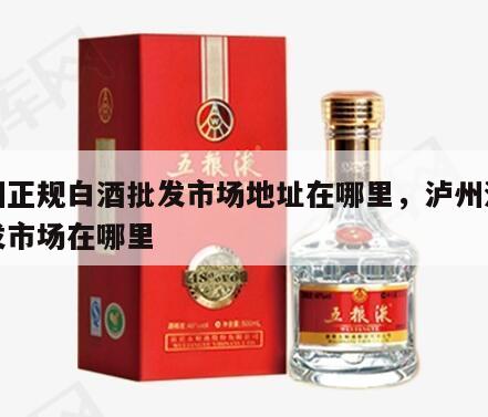 泸州正规白酒批发市场地址在哪里，泸州酒水批发市场在哪里