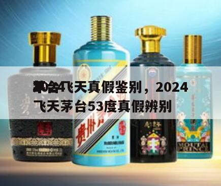 2024
茅台飞天真假鉴别，2024
年飞天茅台53度真假辨别