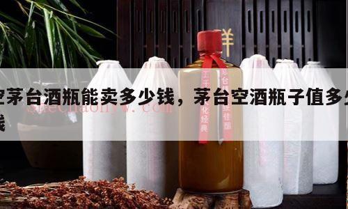 空茅台酒瓶能卖多少钱，茅台空酒瓶子值多少钱
