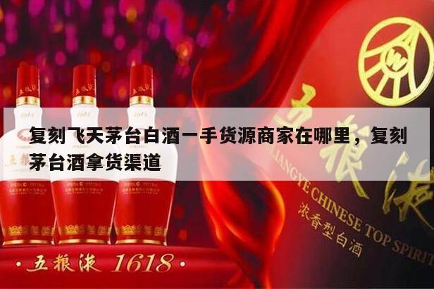 复刻飞天茅台白酒一手货源商家在哪里，复刻茅台酒拿货渠道