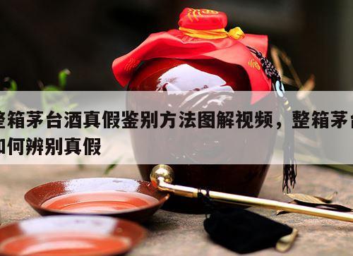 整箱茅台酒真假鉴别方法图解视频，整箱茅台如何辨别真假