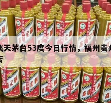 福州飞天茅台53度今日行情，福州贵州茅台专卖店