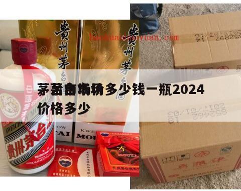 茅台市场价多少钱一瓶2024
，茅台市场价格多少