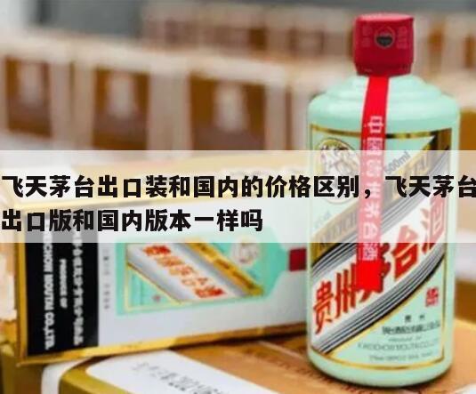 飞天茅台出口装和国内的价格区别，飞天茅台出口版和国内版本一样吗