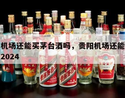 贵阳机场还能买茅台酒吗，贵阳机场还能买茅台吗2024
年
