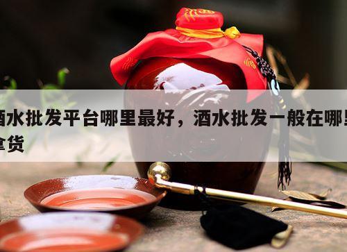 酒水批发平台哪里最好，酒水批发一般在哪里拿货